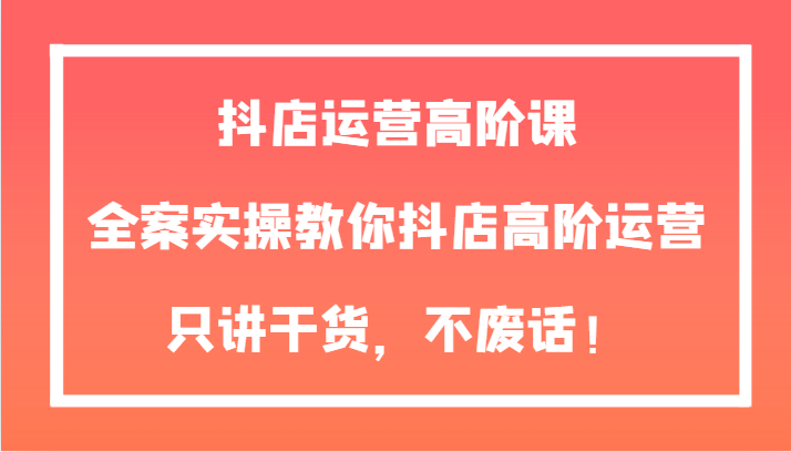 【6398期】抖店运营高阶课，全案实操教你抖店高阶运营，只讲干货，不废话！