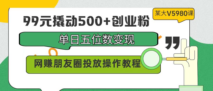 【7308期】99元撬动500+创业粉，单日五位数变现，网赚朋友圈投放操作教程价值5980！