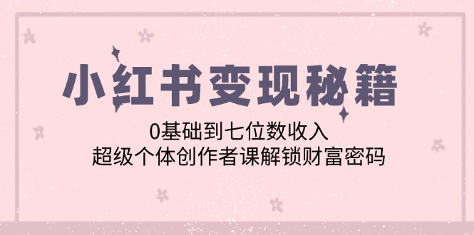 【8288期】小红书变现秘籍：0基础到七位数收入，超级个体创作者课解锁财富密码