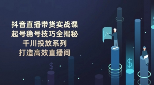 【8987期】抖音直播带货实战课：起号稳号技巧, 千川投放系列, 打造高效直播间