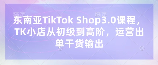 【9254期】东南亚TikTok Shop3.0课程，TK小店​从初级到高阶，运营出单干货输出
