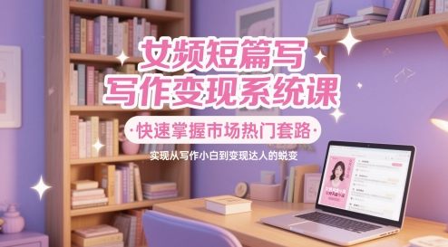 【9474期】女频短篇写作变现系统课，快速掌握市场热门套路，实现从写作小白到变现达人的蜕变
