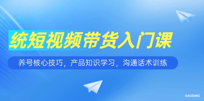 【9513期】短视频带货入门课，养号核心技巧，产品知识学习，沟通话术训练
