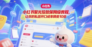 【9533期】小红书聚光投放保姆级教程，让你的私信开口成本降低10倍